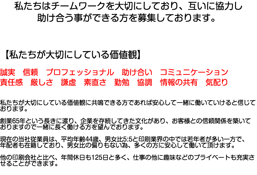 私たちはチームワークを大切にしており、互いに協力し 助け合う事ができる方を募集しております。 【私たちが大切にしている価値観】 誠実　信頼　プロフェッショナル　助け合い　コミュニケーション 責任感　厳しさ　謙虚　素直さ　勤勉　協調　情報の共有　気配り 私たちが大切にしている価値観に共鳴できる方であれば安心して一緒に働いていけると信じております。 創業65年という長きに渡り、企業を存続してきた文化があり、お客様との信頼関係を築いておりますので一緒に長く働ける方を望んでおります。 現在の当社従業員は、平均年齢44歳、男女比5:5と印刷業界の中では若年者が多い一方で、 年配者も在籍しており、男女比の偏りもない為、多くの方に安心して働いて頂けます。 他の印刷会社と比べ、年間休日も125日と多く、仕事の他に趣味などのプライベートも充実させることができます。 