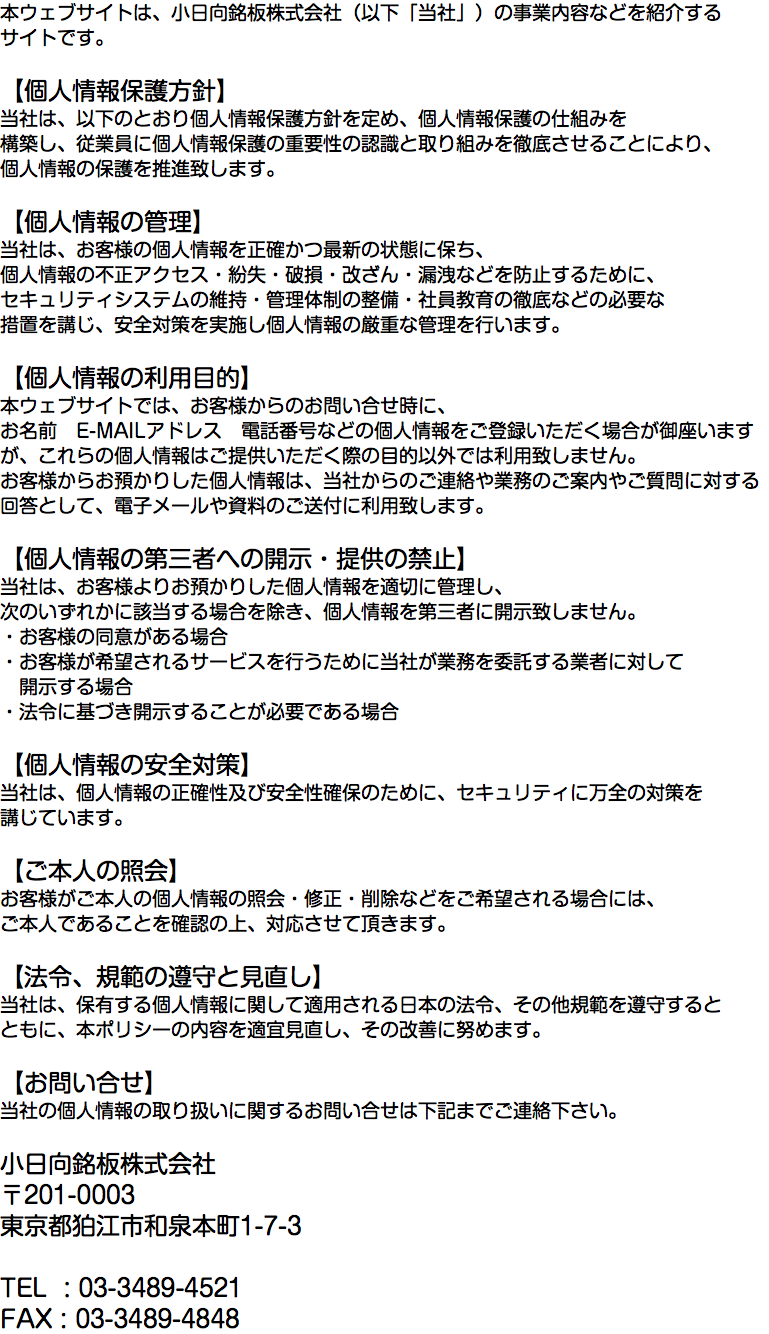 本ウェブサイトは、小日向銘板株式会社（以下「当社」）の事業内容などを紹介する サイトです。 【個人情報保護方針】 当社は、以下のとおり個人情報保護方針を定め、個人情報保護の仕組みを 構築し、従業員に個人情報保護の重要性の認識と取り組みを徹底させることにより、 個人情報の保護を推進致します。 【個人情報の管理】 当社は、お客様の個人情報を正確かつ最新の状態に保ち、 個人情報の不正アクセス・紛失・破損・改ざん・漏洩などを防止するために、 セキュリティシステムの維持・管理体制の整備・社員教育の徹底などの必要な 措置を講じ、安全対策を実施し個人情報の厳重な管理を行います。 【個人情報の利用目的】 本ウェブサイトでは、お客様からのお問い合せ時に、 お名前　E-MAILアドレス　電話番号などの個人情報をご登録いただく場合が御座いますが、これらの個人情報はご提供いただく際の目的以外では利用致しません。 お客様からお預かりした個人情報は、当社からのご連絡や業務のご案内やご質問に対する 回答として、電子メールや資料のご送付に利用致します。 【個人情報の第三者への開示・提供の禁止】 当社は、お客様よりお預かりした個人情報を適切に管理し、 次のいずれかに該当する場合を除き、個人情報を第三者に開示致しません。 ・お客様の同意がある場合 ・お客様が希望されるサービスを行うために当社が業務を委託する業者に対して 開示する場合 ・法令に基づき開示することが必要である場合 【個人情報の安全対策】 当社は、個人情報の正確性及び安全性確保のために、セキュリティに万全の対策を 講じています。 【ご本人の照会】 お客様がご本人の個人情報の照会・修正・削除などをご希望される場合には、 ご本人であることを確認の上、対応させて頂きます。 【法令、規範の遵守と見直し】 当社は、保有する個人情報に関して適用される日本の法令、その他規範を遵守すると ともに、本ポリシーの内容を適宜見直し、その改善に努めます。 【お問い合せ】 当社の個人情報の取り扱いに関するお問い合せは下記までご連絡下さい。 小日向銘板株式会社 〒201-0003 東京都狛江市和泉本町1-7-3 TEL : 03-3489-4521 FAX : 03-3489-4848