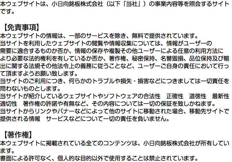 本ウェブサイトは、小日向銘板株式会社（以下「当社」）の事業内容等を照会するサイトです。 【免責事項】 本ウェブサイトの情報は、一部のサービスを除き、無料で提供されています。 当サイトを利用したウェブサイトの閲覧や情報収集については、情報がユーザーの 需要に適合するものか否か、情報の保存や複製その他ユーザーによる任意の利用方法に より必要な法的権利を有しているか否か、著作権、秘密保持、名誉毀損、品位保持及び輸出に関する法規その他法令上の義務に従うことなど、ユーザーご自身の責任において行って頂ますようお願い致します。 当サイトのご利用につき、何らかのトラブルや損失・損害などにつきましては一切責任を 問わないものとします。 当サイトが紹介しているウェブサイトやソフトウェアの合法性　正確性　道徳性　最新性 適切性　著作権の許諾や有無など、その内容については一切の保証を致しかねます。 当サイトからリンクやバナーなどによって他のサイトに移動された場合、移動先サイトで 提供される情報　サービスなどについて一切の責任を負いません。 【著作権】 本ウェブサイトに掲載されている全てのコンテンツは、小日向銘板株式会社が所有しています。 書面による許可なく、個人的な目的以外で使用することは禁止されています。
